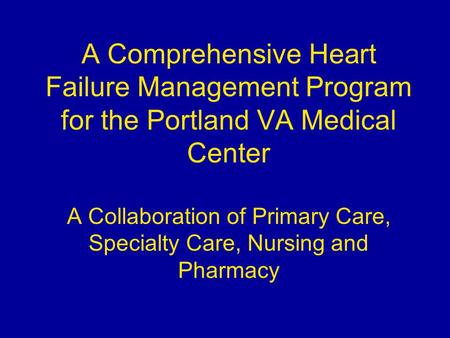 A Comprehensive Heart Failure Management Program for the Portland VA Medical Center A Collaboration of Primary Care, Specialty Care, Nursing and Pharmacy.