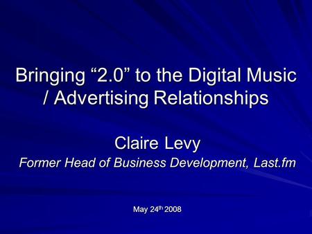 Bringing “2.0” to the Digital Music / Advertising Relationships Claire Levy Former Head of Business Development, Last.fm May 24 th 2008.