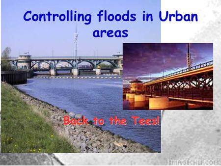 Controlling floods in Urban areas Back to the Tees!