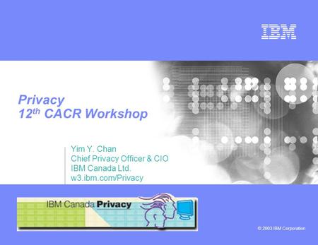 © 2003 IBM Corporation Privacy 12 th CACR Workshop Yim Y. Chan Chief Privacy Officer & CIO IBM Canada Ltd. w3.ibm.com/Privacy.