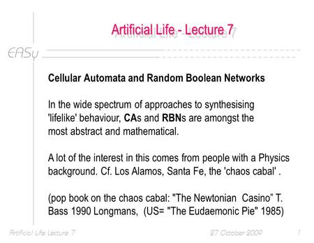 EASy 27 October 2009Artificial Life Lecture 71 Artificial Life - Lecture 7 Cellular Automata and Random Boolean Networks In the wide spectrum of approaches.