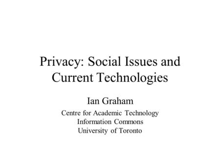 Privacy: Social Issues and Current Technologies Ian Graham Centre for Academic Technology Information Commons University of Toronto.