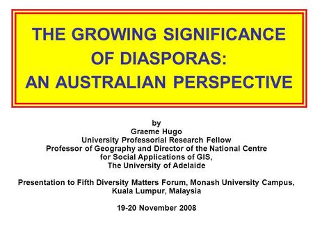 THE GROWING SIGNIFICANCE OF DIASPORAS: AN AUSTRALIAN PERSPECTIVE by Graeme Hugo University Professorial Research Fellow Professor of Geography and Director.