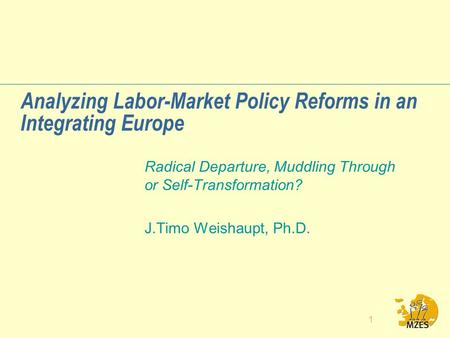 1 Analyzing Labor-Market Policy Reforms in an Integrating Europe Radical Departure, Muddling Through or Self-Transformation? J.Timo Weishaupt, Ph.D.