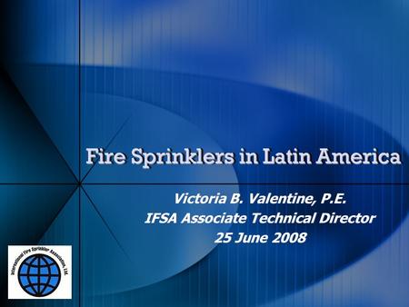 Fire Sprinklers in Latin America Victoria B. Valentine, P.E. IFSA Associate Technical Director 25 June 2008 Victoria B. Valentine, P.E. IFSA Associate.