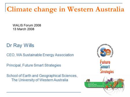 Climate change in Western Australia WALIS Forum 2008 13 March 2008 Dr Ray Wills CEO, WA Sustainable Energy Association Principal, Future Smart Strategies.