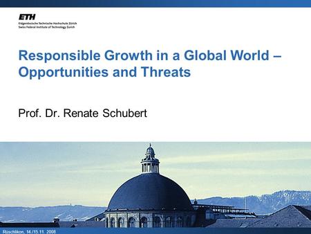 Rüschlikon, 14./15.11. 2008 Responsible Growth in a Global World – Opportunities and Threats Prof. Dr. Renate Schubert.