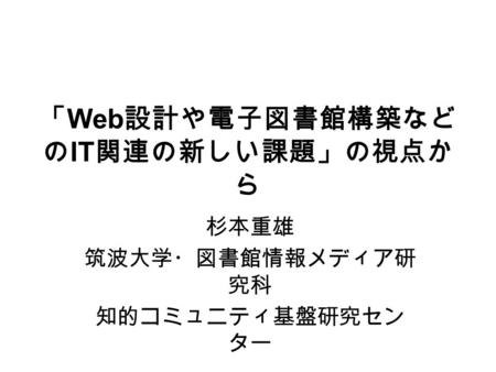 「 Web 設計や電子図書館構築など の IT 関連の新しい課題」の視点か ら 杉本重雄 筑波大学・図書館情報メディア研 究科 知的コミュニティ基盤研究セン ター.