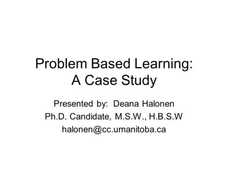 Problem Based Learning: A Case Study Presented by: Deana Halonen Ph.D. Candidate, M.S.W., H.B.S.W