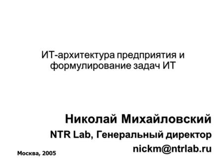 ИТ-архитектура предприятия и формулирование задач ИТ Николай Михайловский NTR Lab, Генеральный директор Москва, 2005.