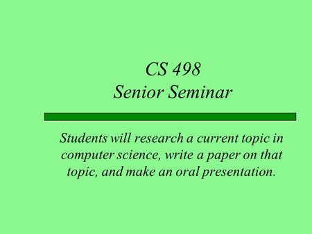 CS 498 Senior Seminar Students will research a current topic in computer science, write a paper on that topic, and make an oral presentation.