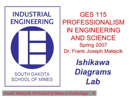 1 Frank Matejcik SD School of Mines & Technology Ishikawa Diagrams Lab GES 115 PROFESSIONALISM IN ENGINEERING AND SCIENCE Spring 2007 Dr. Frank Joseph.