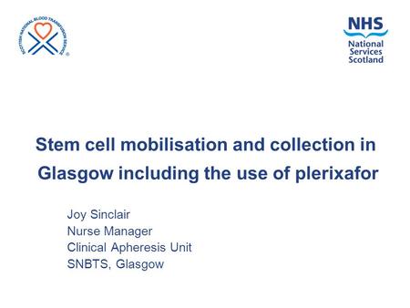 Stem cell mobilisation and collection in Glasgow including the use of plerixafor Joy Sinclair Nurse Manager Clinical Apheresis Unit SNBTS, Glasgow.