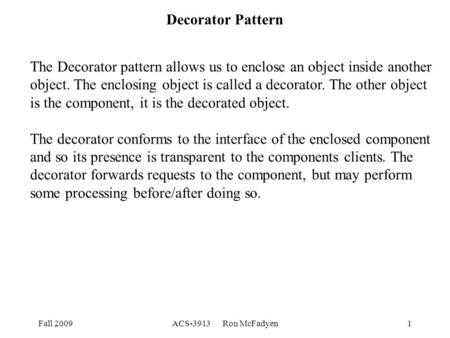 Fall 2009ACS-3913 Ron McFadyen1 Decorator Pattern The Decorator pattern allows us to enclose an object inside another object. The enclosing object is called.