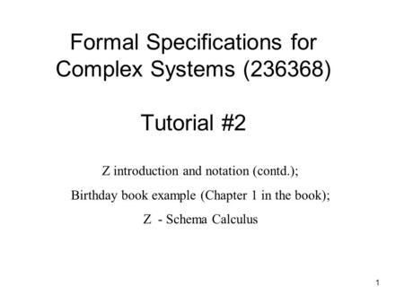 1 Formal Specifications for Complex Systems (236368) Tutorial #2 Z introduction and notation (contd.); Birthday book example (Chapter 1 in the book); Z.