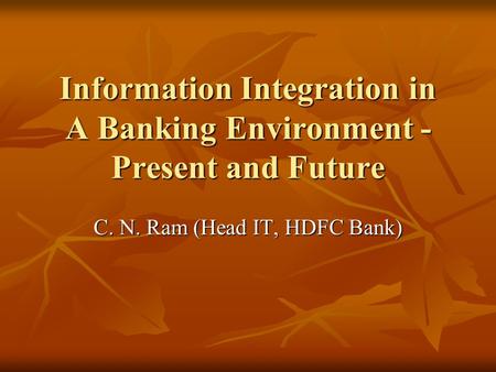 Information Integration in A Banking Environment - Present and Future C. N. Ram (Head IT, HDFC Bank)