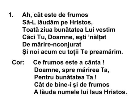 1. Ah, cât este de frumos Să-L lăudăm pe Hristos, Toată ziua bunătatea Lui vestim Căci Tu, Doamne, eşti ’nălţat De mărire-nconjurat Şi noi acum cu toţii.