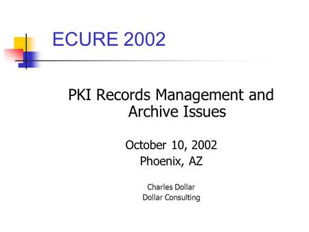 PKI Records Management and Archive Issues October 10, 2002 Phoenix, AZ Charles Dollar Dollar Consulting ECURE 2002.