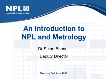 An Introduction to NPL and Metrology Dr Seton Bennett Deputy Director Monday 3rd July 2006.