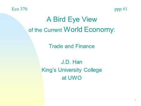 1 A Bird Eye View of the Current World Economy : Trade and Finance J.D. Han King’s University College at UWO Eco 370ppp #1.