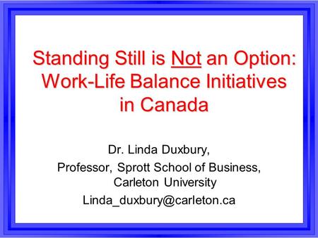 Standing Still is Not an Option: Work-Life Balance Initiatives in Canada Dr. Linda Duxbury, Professor, Sprott School of Business, Carleton University