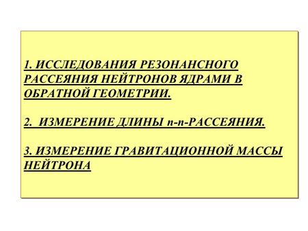 1. ИССЛЕДОВАНИЯ РЕЗОНАНСНОГО РАССЕЯНИЯ НЕЙТРОНОВ ЯДРАМИ В ОБРАТНОЙ ГЕОМЕТРИИ. 2. ИЗМЕРЕНИЕ ДЛИНЫ n-n-РАССЕЯНИЯ. 3. ИЗМЕРЕНИЕ ГРАВИТАЦИОННОЙ МАССЫ НЕЙТРОНА.