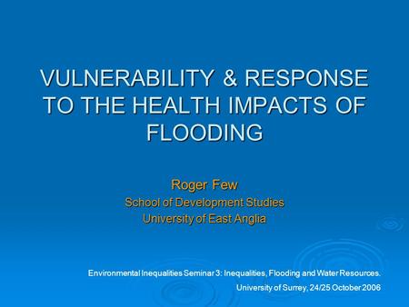 VULNERABILITY & RESPONSE TO THE HEALTH IMPACTS OF FLOODING Roger Few School of Development Studies University of East Anglia Environmental Inequalities.