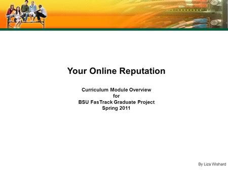 By Liza Wishard Your Online Reputation Curriculum Module Overview for BSU FasTrack Graduate Project Spring 2011.