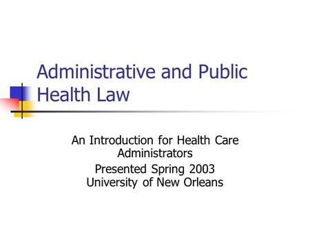 Administrative and Public Health Law An Introduction for Health Care Administrators Presented Spring 2003 University of New Orleans.