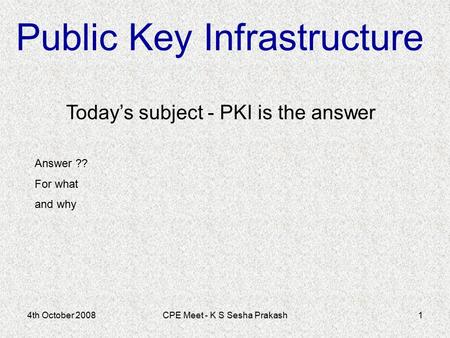 4th October 2008CPE Meet - K S Sesha Prakash1 Today’s subject - PKI is the answer Public Key Infrastructure Answer ?? For what and why.