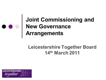 Joint Commissioning and New Governance Arrangements Leicestershire Together Board 14 th March 2011.