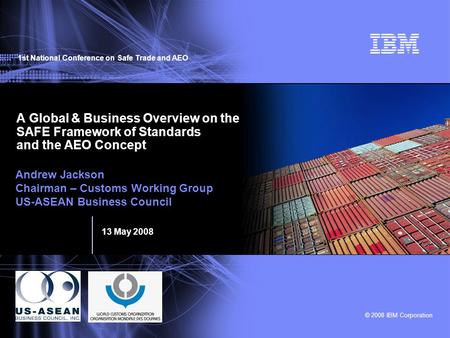 1st National Conference on Safe Trade and AEO 13 May 2008 © 2008 IBM Corporation A Global & Business Overview on the SAFE Framework of Standards and the.