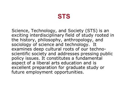 STS Science, Technology, and Society (STS) is an exciting interdisciplinary field of study rooted in the history, philosophy, anthropology, and sociology.