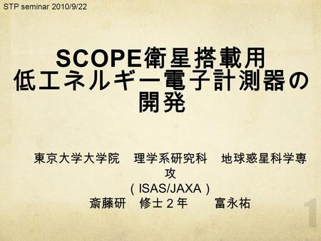 SCOPE 衛星搭載用 低エネルギー電子計測器の 開発 STP seminar 2010/9/22 東京大学大学院 理学系研究科 地球惑星科学専 攻 （ ISAS/JAXA ） 斎藤研 修士２年 富永祐.