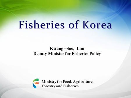 Ministry for Food, Agriculture, Forestry and Fisheries Fisheries of Korea Kwang –Soo, Lim Deputy Minister for Fisheries Policy.