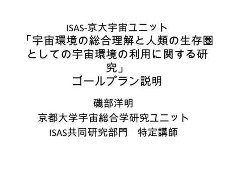 ISAS- 京大宇宙ユニット 「宇宙環境の総合理解と人類の生存圏 としての宇宙環境の利用に関する研 究」 ゴールプラン説明 磯部洋明 京都大学宇宙総合学研究ユニット ISAS 共同研究部門 特定講師.