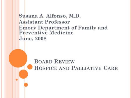 B OARD R EVIEW H OSPICE AND P ALLIATIVE C ARE Susana A. Alfonso, M.D. Assistant Professor Emory Department of Family and Preventive Medicine June, 2008.