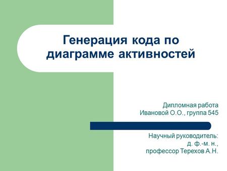 Дипломная работа Ивановой О.О., группа 545 Научный руководитель: д. ф.-м. н., профессор Терехов А.Н. Генерация кода по диаграмме активностей.