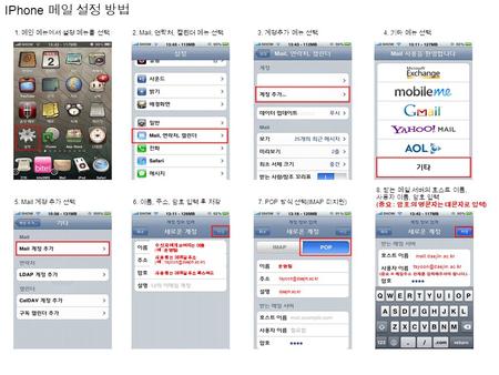 IPhone 메일 설정 방법 1. 메인 메뉴에서 설정 메뉴를 선택 2. Mail, 연락처, 캘린더 메뉴 선택 3. 계정추가 메뉴 선택 4. 기타 메뉴 선택 5. Mail 계정 추가 선택 6. 이름, 주소, 암호 입력 후 저장 7. POP 방식 선택 (IMAP 미지원 )