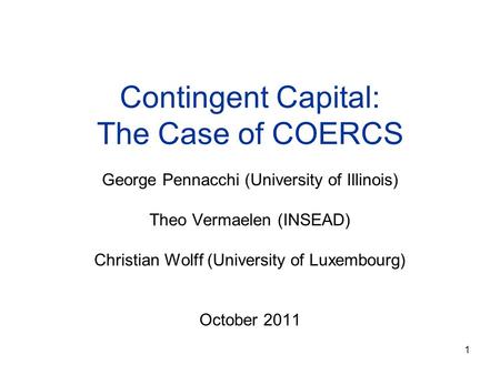 1 Contingent Capital: The Case of COERCS George Pennacchi (University of Illinois) Theo Vermaelen (INSEAD) Christian Wolff (University of Luxembourg) October.