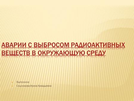  Выполнила:  Сошникова Ирина Аркадьевна. Наиболее опасными по результатам своего действия являются аварии на АЭС с выбросом в атмосферу радиоактивных.