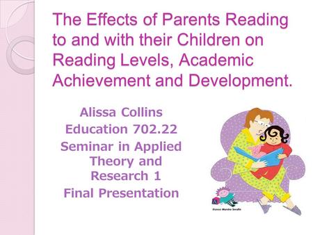 The Effects of Parents Reading to and with their Children on Reading Levels, Academic Achievement and Development. Alissa Collins Education 702.22 Seminar.