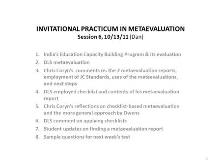 INVITATIONAL PRACTICUM IN METAEVALUATION Session 6, 10/13/11 (Dan) 1.India’s Education Capacity Building Program & its evaluation 2.DLS metaevaluation.