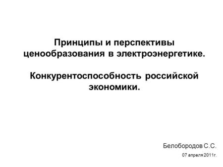 Белобородов С.С. 07 апреля 2011г. Принципы и перспективы ценообразования в электроэнергетике. Конкурентоспособность российской экономики.