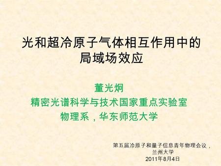 光和超冷原子气体相互作用中的 局域场效应 董光炯 精密光谱科学与技术国家重点实验室 物理系，华东师范大学 第五届冷原子和量子信息青年物理会议， 兰州大学 2011 年 8 月 4 日.