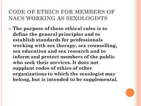 CODE OF ETHICS FOR MEMBERS OF NACS WORKING AS SEXOLOGISTS The purpose of these ethical rules is to define the general principles and to establish standards.