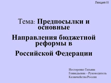 Лекция III Нестеренко Татьяна Геннадьевна – Руководитель Казначейства России Тема: Предпосылки и основные Направления бюджетной реформы в Российской Федерации.