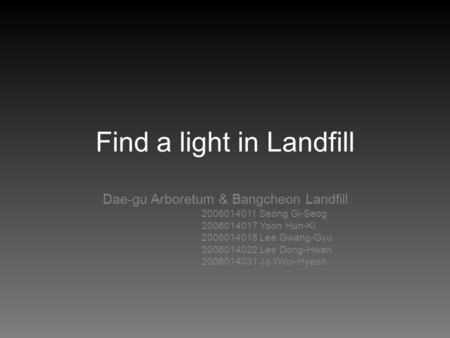 Find a light in Landfill Dae-gu Arboretum & Bangcheon Landfill 2006014011 Seong Gi-Seog 2006014017 Yoon Hun-Ki 2006014018 Lee Gwang-Gyu 2006014022 Lee.