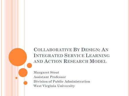 C OLLABORATIVE B Y D ESIGN : A N I NTEGRATED S ERVICE L EARNING AND A CTION R ESEARCH M ODEL Margaret Stout Assistant Professor Division of Public Administration.