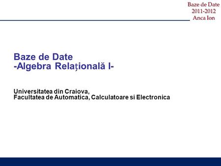 Baze de Date 2011-2012 Anca Ion Baze de Date -Algebra Relaională I- Universitatea din Craiova, Facultatea de Automatica, Calculatoare si Electronica.